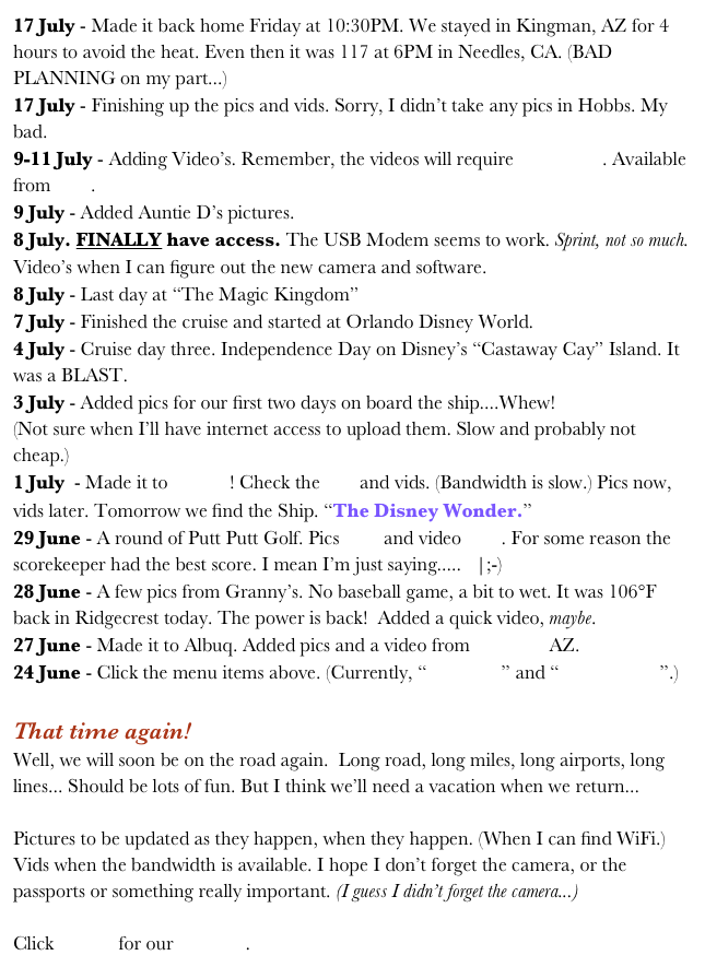 17 July - Made it back home Friday at 10:30PM. We stayed in Kingman, AZ for 4 hours to avoid the heat. Even then it was 117 at 6PM in Needles, CA. (BAD PLANNING on my part...)
17 July - Finishing up the pics and vids. Sorry, I didn’t take any pics in Hobbs. My bad.
9-11 July - Adding Video’s. Remember, the videos will require Quicktime. Available from here.
9 July - Added Auntie D’s pictures.
8 July. FINALLY have access. The USB Modem seems to work. Sprint, not so much. Video’s when I can figure out the new camera and software.
8 July - Last day at “The Magic Kingdom”
7 July - Finished the cruise and started at Orlando Disney World.
4 July - Cruise day three. Independence Day on Disney’s “Castaway Cay” Island. It was a BLAST.
3 July - Added pics for our first two days on board the ship....Whew!
(Not sure when I’ll have internet access to upload them. Slow and probably not cheap.)
1 July  - Made it to Florida! Check the pics and vids. (Bandwidth is slow.) Pics now, vids later. Tomorrow we find the Ship. “The Disney Wonder.”
29 June - A round of Putt Putt Golf. Pics here and video here. For some reason the scorekeeper had the best score. I mean I’m just saying.....   |;-)
28 June - A few pics from Granny’s. No baseball game, a bit to wet. It was 106°F back in Ridgecrest today. The power is back!  Added a quick video, maybe.
27 June - Made it to Albuq. Added pics and a video from Williams AZ.
24 June - Click the menu items above. (Currently, “Welcome” and “Coast2Coast”.) 

That time again!
Well, we will soon be on the road again.  Long road, long miles, long airports, long lines... Should be lots of fun. But I think we’ll need a vacation when we return...

Pictures to be updated as they happen, when they happen. (When I can find WiFi.) Vids when the bandwidth is available. I hope I don’t forget the camera, or the passports or something really important. (I guess I didn’t forget the camera...)  

Click HERE for our itinerary.